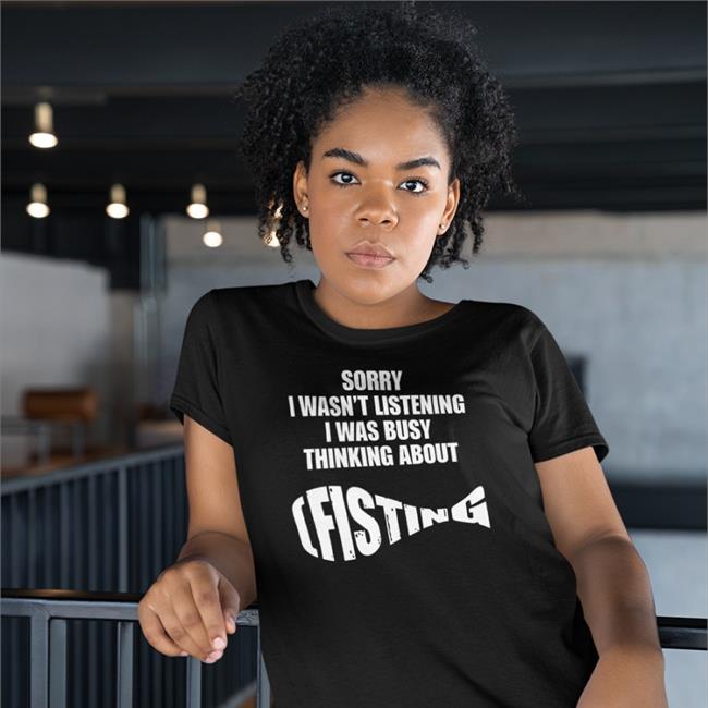 Sorry I Wasn't Listening I Was Busy Thinking About Fisting Shirt