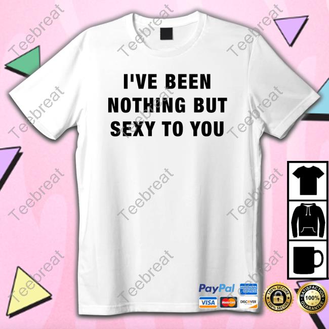 I've Been Nothing But Sexy To You T Shirts