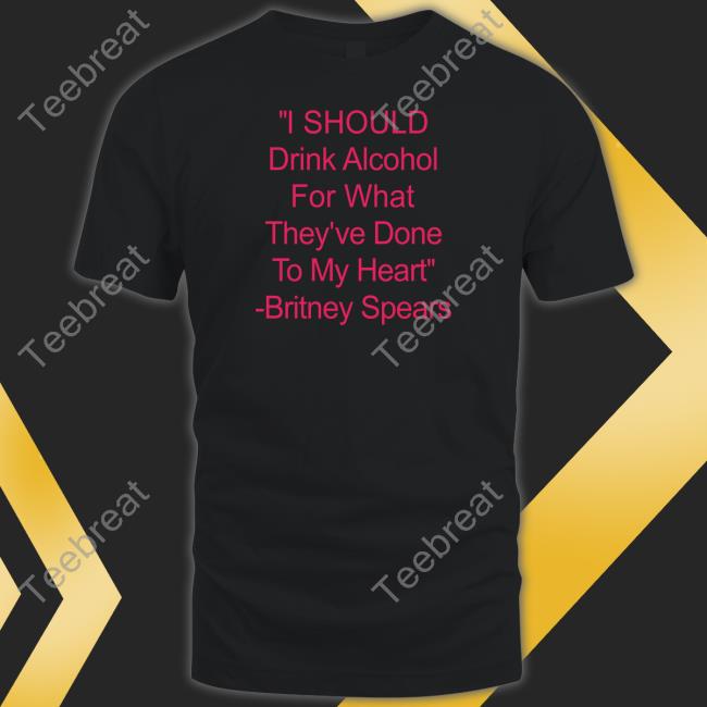 I Should Drink Alcohol For What They've Done To My Heart Britney Spears Shirt Shirtsthtgohard