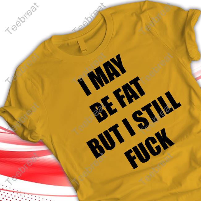 I May Be Fat But I Still Fuck Shirt