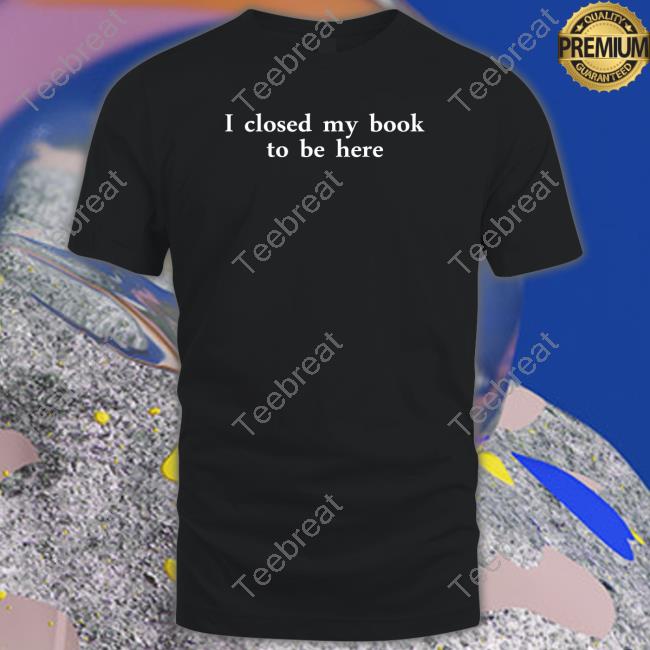 I Closed My Book To Be Here Shirts