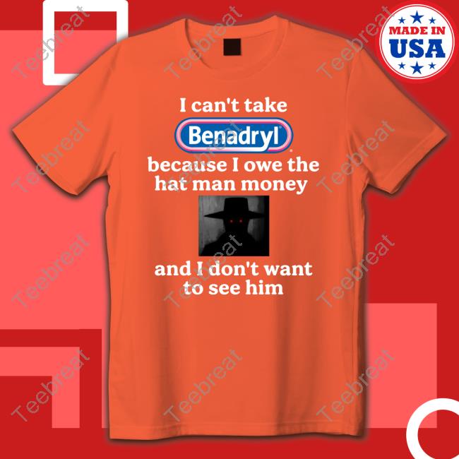 I Can't Take Benadryl Because I Owe The Hat Man Money And I Don't Want To See Him Shirts