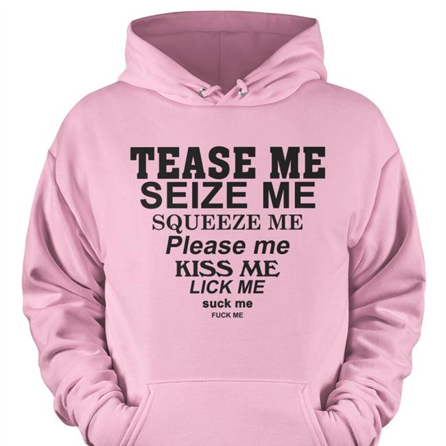 Tease Me Seize Me Squeeze Me Please Me Kiss Me Lick Me Suck Me Fuck Me Hooded Sweatshirt Shirts That Go Hard