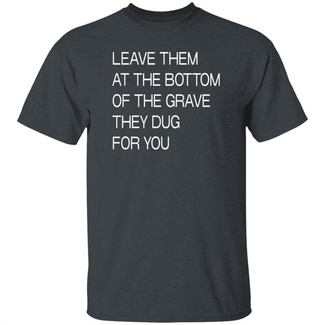 Leave Them At The Bottom Of The Grave They Dug For You T Shirt Leave Them At The Bottom Of The Grave They Dug For You T Shirt