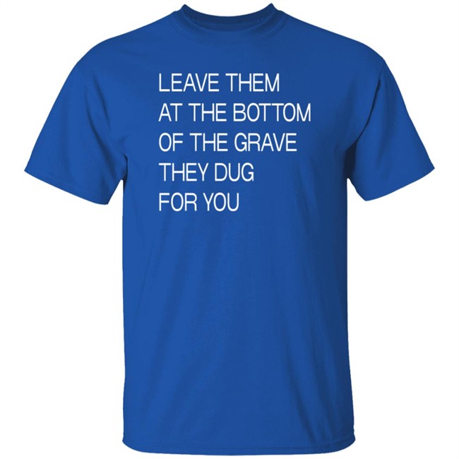 Leave Them At The Bottom Of The Grave They Dug For You T Shirt Leave Them At The Bottom Of The Grave They Dug For You T Shirt