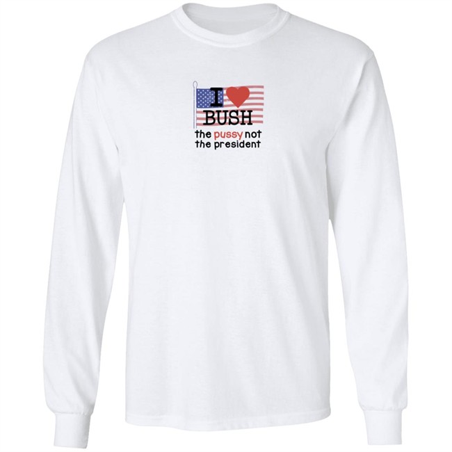 I Love Bush The Pussy Not The President Long Sleeve Shirt I Love Bush The Pussy Not The President Long Sleeve Shirt