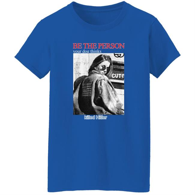 Be The Person Your Dog Thinks Killed Hitler Shirt Shirts That Go Hard