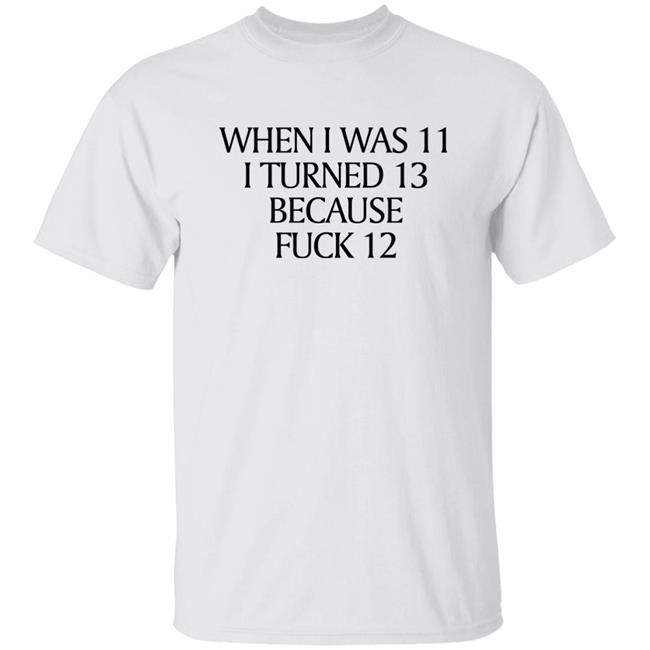When I Was 11 I Turned 13 Because Fuck 12 Shirt Shirts That Go Hard Merch