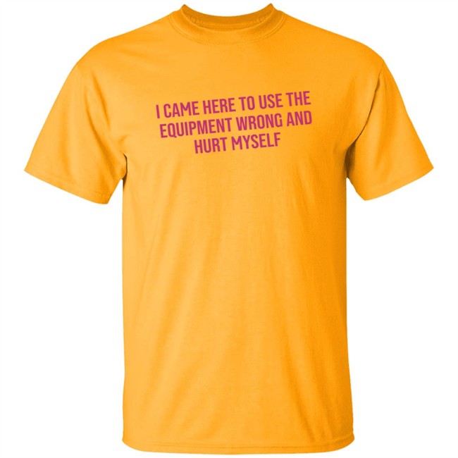 I Came Here To Use The Equipment Wrong And Hurt Myself Shirt I Came Here To Use The Equipment Wrong And Hurt Myself Shirt