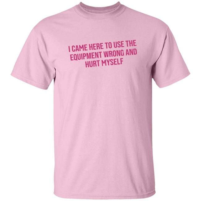 I Came Here To Use The Equipment Wrong And Hurt Myself Shirt I Came Here To Use The Equipment Wrong And Hurt Myself Shirt