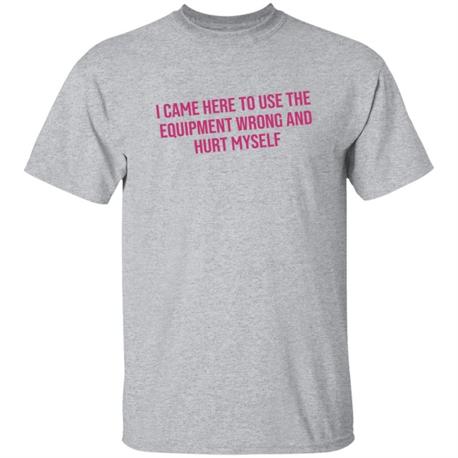 I Came Here To Use The Equipment Wrong And Hurt Myself Shirt I Came Here To Use The Equipment Wrong And Hurt Myself Shirt