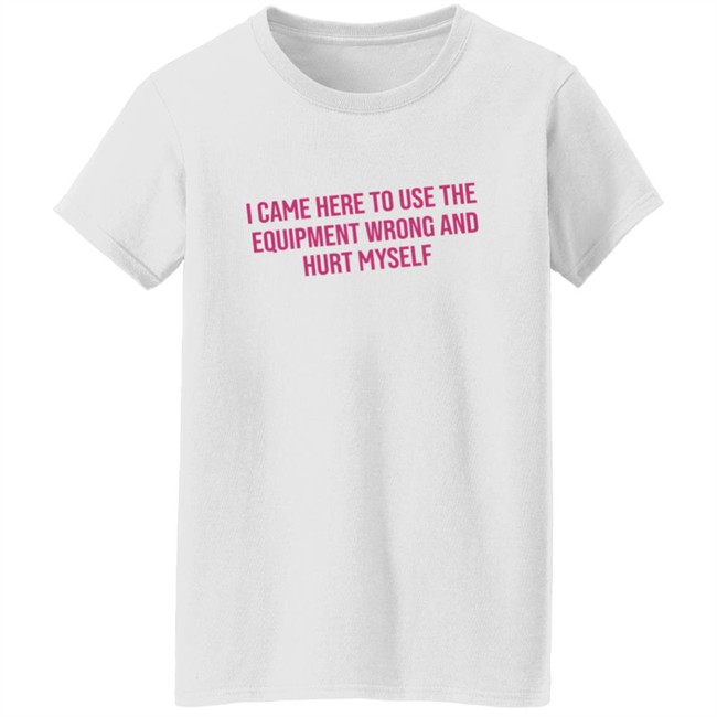 I Came Here To Use The Equipment Wrong And Hurt Myself Shirt I Came Here To Use The Equipment Wrong And Hurt Myself Shirt