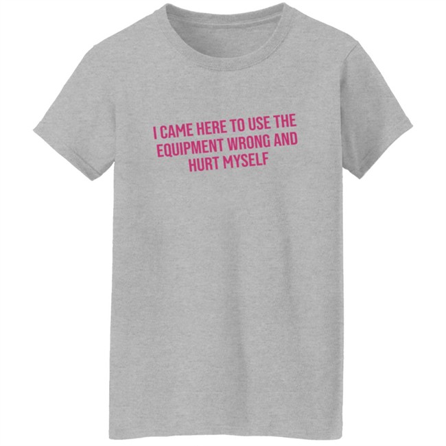 I Came Here To Use The Equipment Wrong And Hurt Myself Shirt I Came Here To Use The Equipment Wrong And Hurt Myself Shirt