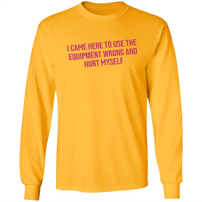 I Came Here To Use The Equipment Wrong And Hurt Myself Shirt I Came Here To Use The Equipment Wrong And Hurt Myself Shirt