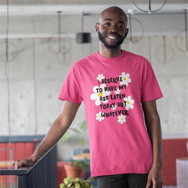 Shirts That Go Hard I Deserve To Have My Ass Eaten Today But Whatever Shirt
