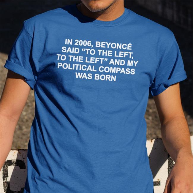 Shirts That Go Hard In 2006 Beyonce Said To The Left And My Political Compass Was Born Tee Shirtsthtgohard