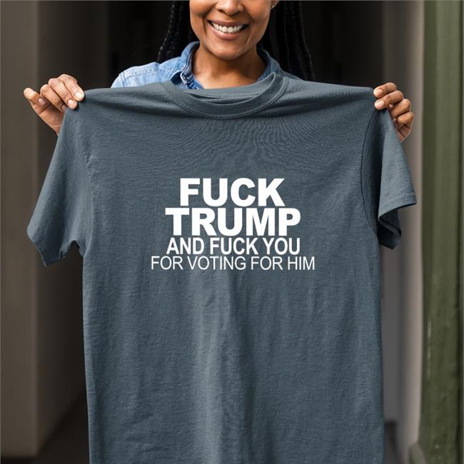 Fuck Trump And Fuck You For Voting For Him Shirt