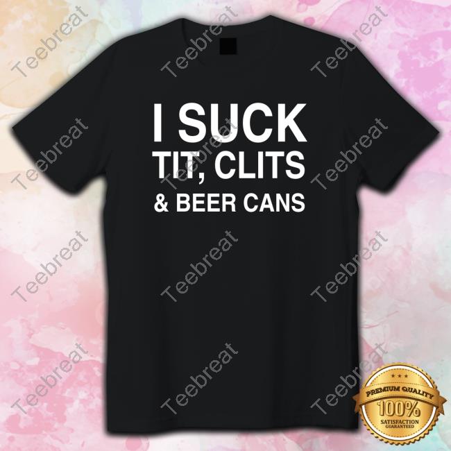 Shirts That Go Hard I Suck Tit, Clits And Beer Cans Shirt