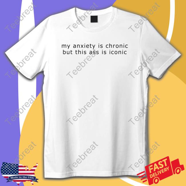 My Anxiety Is Chronic But This Ass Is Iconic Shirt Shirts That Go Hard