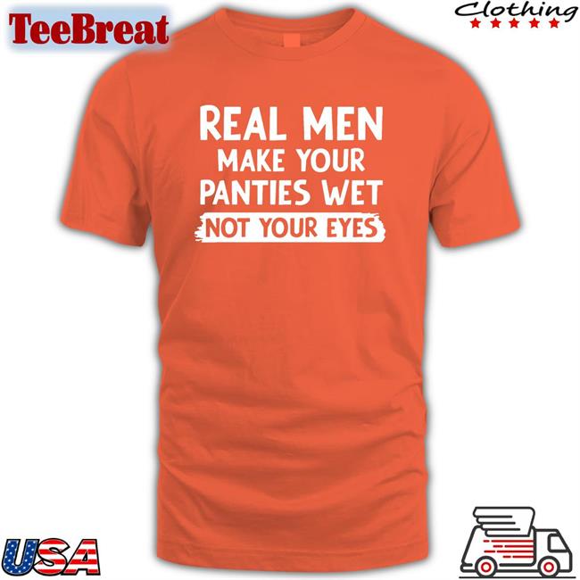 Shirts That Go Hard Real Men Make You Panties Wet Not Your Eyes Edition Limited Tee Shirts Shirtsthtgohard